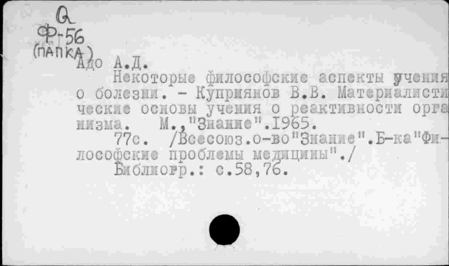 ﻿ГПАПКи А.д.
Некоторые философские аспекты учение о болезни. - Куприянов В.В. Материалист] чески® основы учения о реактивности орг; низма. М.,"Знание".1965.
77с. /Всесоюз.о-во"Знание".Б-ка"Философские проблемы медицины"./
Библиорр.: с.58,76.